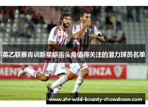 英乙联赛青训新星崭露头角值得关注的潜力球员名单 英乙联赛青训新星崭露头角值得关注的潜力球员名单