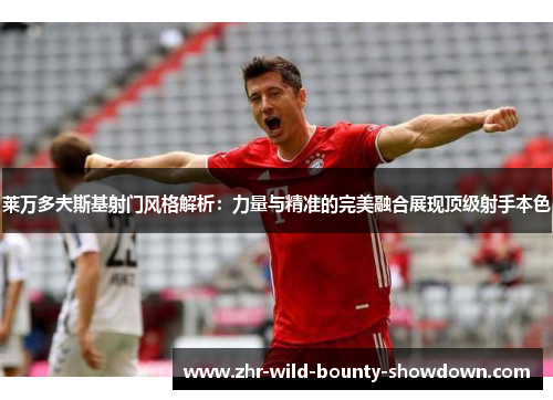 莱万多夫斯基射门风格解析：力量与精准的完美融合展现顶级射手本色