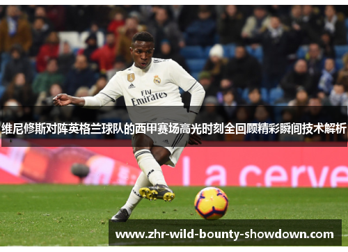 维尼修斯对阵英格兰球队的西甲赛场高光时刻全回顾精彩瞬间技术解析
