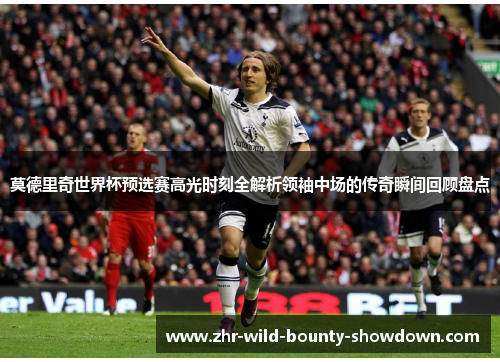 莫德里奇世界杯预选赛高光时刻全解析领袖中场的传奇瞬间回顾盘点