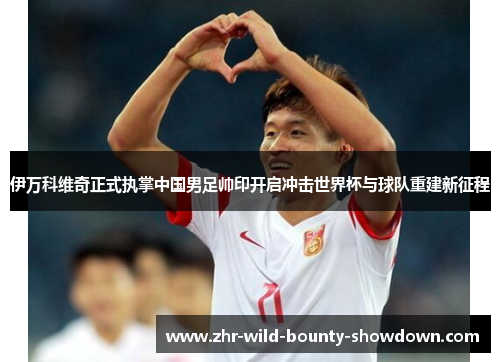 伊万科维奇正式执掌中国男足帅印开启冲击世界杯与球队重建新征程