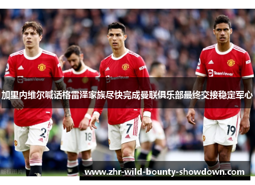 加里内维尔喊话格雷泽家族尽快完成曼联俱乐部最终交接稳定军心